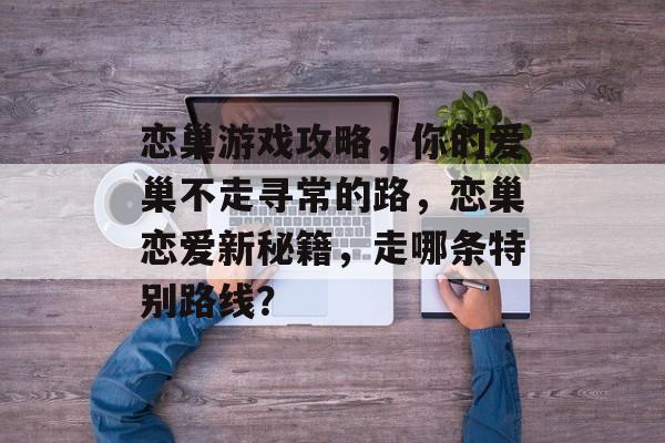 恋巢游戏攻略,你的爱巢不走寻常的路,恋巢恋爱新秘籍,走哪条特别路线? 恋巢游戏攻略,你的爱巢不走寻常的路,恋巢恋爱新秘籍,走哪条特别路线?