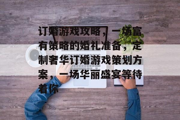 订婚游戏攻略,一场富有策略的婚礼准备,定制奢华订婚游戏策划方案,一场华丽盛宴等待着你 订婚游戏攻略,一场富有策略的婚礼准备,定制奢华订婚游戏策划方案,一场华丽盛宴等待着你