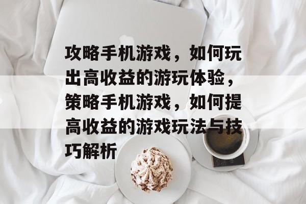 攻略手机游戏,如何玩出高收益的游玩体验,策略手机游戏,如何提高收益的游戏玩法与技巧解析 攻略手机游戏,如何玩出高收益的游玩体验,策略手机游戏,如何提高收益的游戏玩法与技巧解析