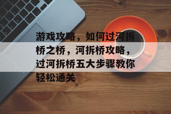 游戏攻略,如何过河拆桥之桥,河拆桥攻略,过河拆桥五大步骤教你轻松通关 游戏攻略,如何过河拆桥之桥,河拆桥攻略,过河拆桥五大步骤教你轻松通关