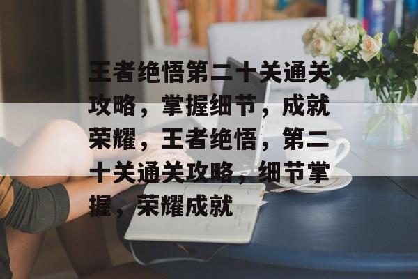 王者绝悟第二十关通关攻略,掌握细节,成就荣耀,王者绝悟,第二十关通关攻略,细节掌握,荣耀成就 王者绝悟第二十关通关攻略,掌握细节,成就荣耀,王者绝悟,第二十关通关攻略,细节掌握,荣耀成就