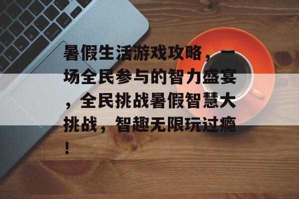 暑假生活游戏攻略,一场全民参与的智力盛宴,全民挑战暑假智慧大挑战,智趣无限玩过瘾! 暑假生活游戏攻略,一场全民参与的智力盛宴,全民挑战暑假智慧大挑战,智趣无限玩过瘾!