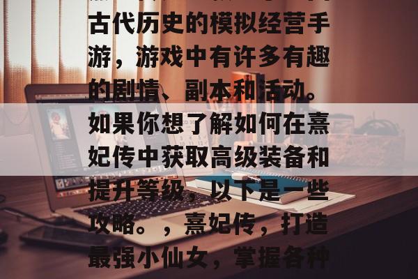 熹妃传是一款基于中国古代历史的模拟经营手游,游戏中有许多有趣的剧情、副本和活动。如果你想了解如何在熹妃传中获取高级装备和提升等级,以下是一些攻略。,熹妃传,打造最强小仙女,掌握各种技能升级之路 熹妃传是一款基于中国古代历史的模拟经营手游,游戏中有许多有趣的剧情、副本和活动。如果你想了解如何在熹妃传中获取高级装备和提升等级,以下是一些攻略。,熹妃传,打造最强小仙女,掌握各种技能升级之路
