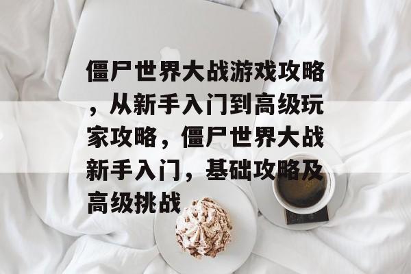 僵尸世界大战游戏攻略,从新手入门到高级玩家攻略,僵尸世界大战新手入门,基础攻略及高级挑战 僵尸世界大战游戏攻略,从新手入门到高级玩家攻略,僵尸世界大战新手入门,基础攻略及高级挑战