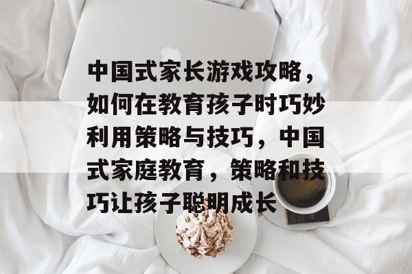 中国式家长游戏攻略,如何在教育孩子时巧妙利用策略与技巧,中国式家庭教育,策略和技巧让孩子聪明成长 中国式家长游戏攻略,如何在教育孩子时巧妙利用策略与技巧,中国式家庭教育,策略和技巧让孩子聪明成长
