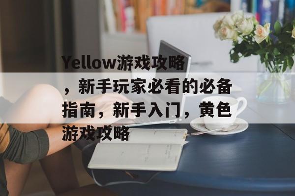 Yellow游戏攻略，新手玩家必看的必备指南，新手入门，黄色游戏攻略
