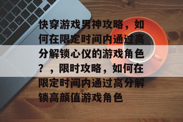 快穿游戏男神攻略,如何在限定时间内通过高分解锁心仪的游戏角色?,限时攻略,如何在限定时间内通过高分解锁高颜值游戏角色 快穿游戏男神攻略,如何在限定时间内通过高分解锁心仪的游戏角色?,限时攻略,如何在限定时间内通过高分解锁高颜值游戏角色