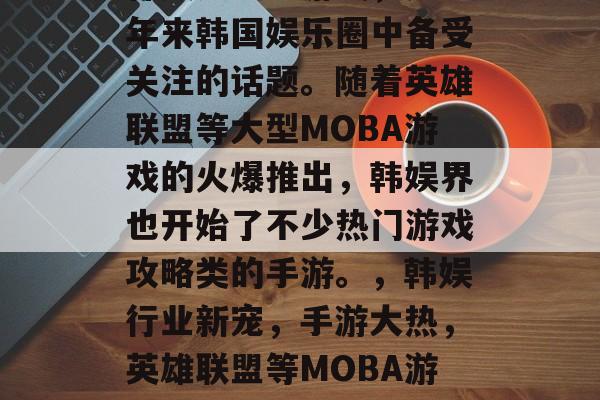 韩娱之攻略游戏,是近年来韩国娱乐圈中备受关注的话题。随着英雄联盟等大型MOBA游戏的火爆推出,韩娱界也开始了不少热门游戏攻略类的手游。,韩娱行业新宠,手游大热,英雄联盟等MOBA游戏攻略火热来袭! 韩娱之攻略游戏,是近年来韩国娱乐圈中备受关注的话题。随着英雄联盟等大型MOBA游戏的火爆推出,韩娱界也开始了不少热门游戏攻略类的手游。,韩娱行业新宠,手游大热,英雄联盟等MOBA游戏攻略火热来袭!