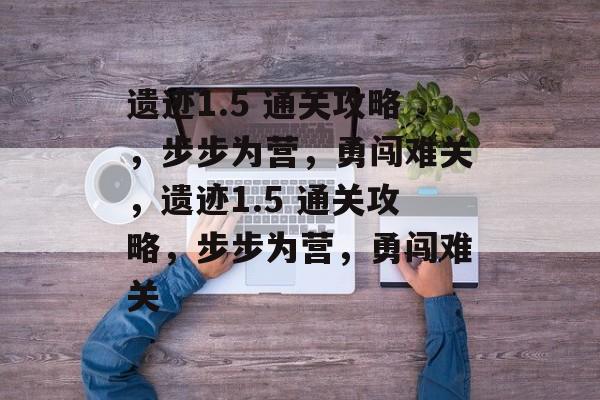 遗迹1.5 通关攻略,步步为营,勇闯难关,遗迹1.5 通关攻略,步步为营,勇闯难关 遗迹1.5 通关攻略,步步为营,勇闯难关,遗迹1.5 通关攻略,步步为营,勇闯难关