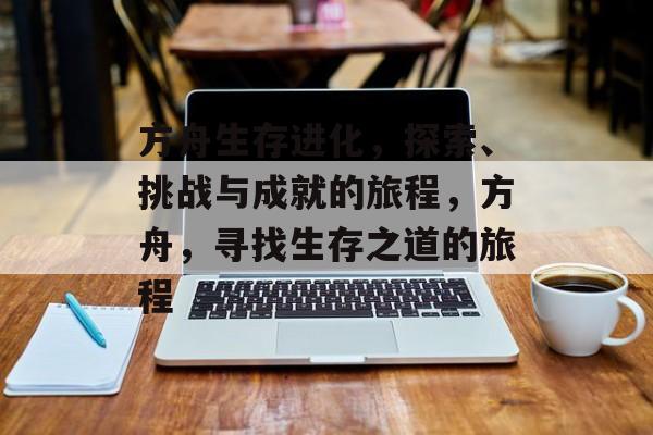 方舟生存进化,探索、挑战与成就的旅程,方舟,寻找生存之道的旅程 方舟生存进化,探索、挑战与成就的旅程,方舟,寻找生存之道的旅程