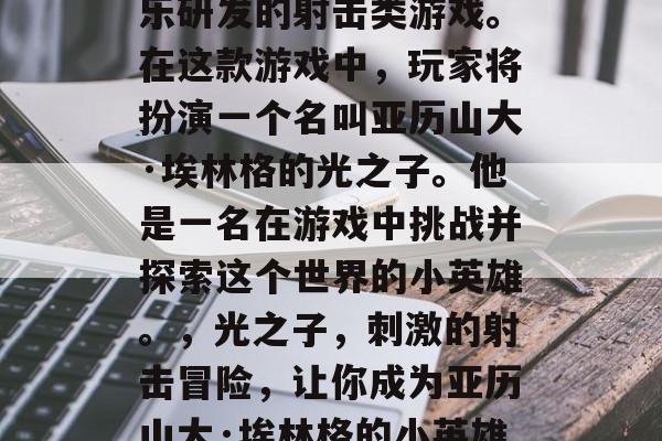 光之子是一款由暴雪娱乐研发的射击类游戏。在这款游戏中,玩家将扮演一个名叫亚历山大·埃林格的光之子。他是一名在游戏中挑战并探索这个世界的小英雄。,光之子,刺激的射击冒险,让你成为亚历山大·埃林格的小英雄! 光之子是一款由暴雪娱乐研发的射击类游戏。在这款游戏中,玩家将扮演一个名叫亚历山大·埃林格的光之子。他是一名在游戏中挑战并探索这个世界的小英雄。,光之子,刺激的射击冒险,让你成为亚历山大·埃林格的小英雄!