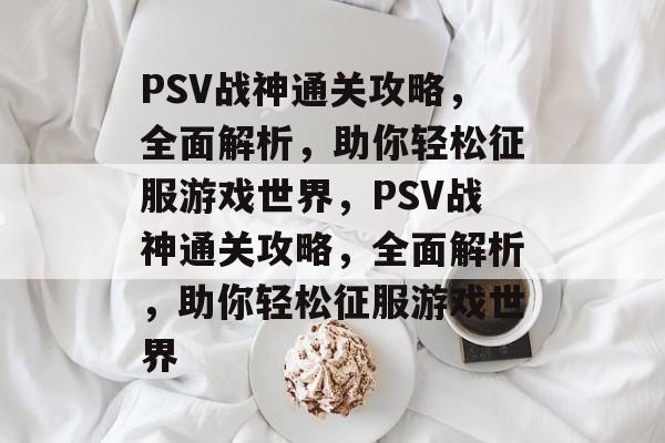 PSV战神通关攻略,全面解析,助你轻松征服游戏世界,PSV战神通关攻略,全面解析,助你轻松征服游戏世界 PSV战神通关攻略,全面解析,助你轻松征服游戏世界,PSV战神通关攻略,全面解析,助你轻松征服游戏世界