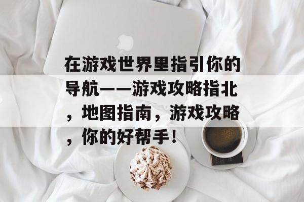 在游戏世界里指引你的导航——游戏攻略指北，地图指南，游戏攻略，你的好帮手！