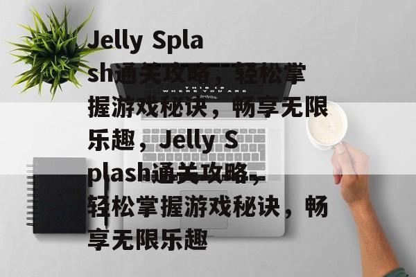 Jelly Splash通关攻略,轻松掌握游戏秘诀,畅享无限乐趣,Jelly Splash通关攻略,轻松掌握游戏秘诀,畅享无限乐趣 Jelly Splash通关攻略,轻松掌握游戏秘诀,畅享无限乐趣,Jelly Splash通关攻略,轻松掌握游戏秘诀,畅享无限乐趣