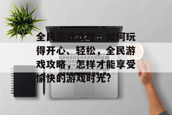 全民游戏攻略,如何玩得开心、轻松,全民游戏攻略,怎样才能享受愉快的游戏时光? 全民游戏攻略,如何玩得开心、轻松,全民游戏攻略,怎样才能享受愉快的游戏时光?