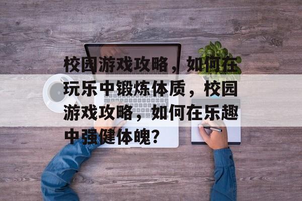 校园游戏攻略,如何在玩乐中锻炼体质,校园游戏攻略,如何在乐趣中强健体魄? 校园游戏攻略,如何在玩乐中锻炼体质,校园游戏攻略,如何在乐趣中强健体魄?