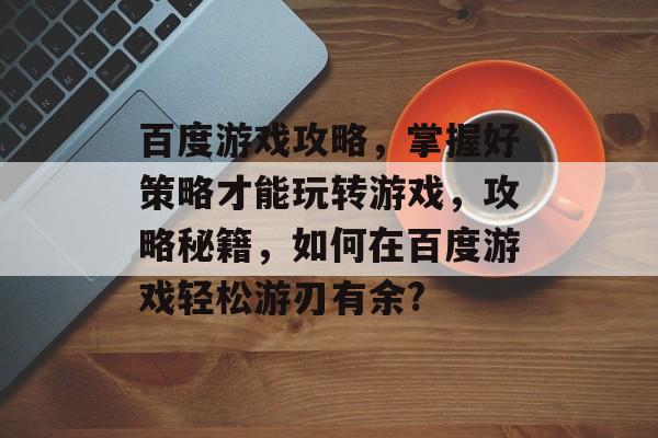 百度游戏攻略,掌握好策略才能玩转游戏,攻略秘籍,如何在百度游戏轻松游刃有余? 百度游戏攻略,掌握好策略才能玩转游戏,攻略秘籍,如何在百度游戏轻松游刃有余?