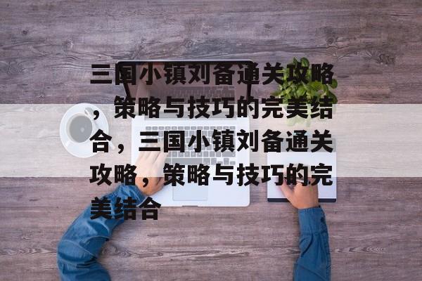 三国小镇刘备通关攻略,策略与技巧的完美结合,三国小镇刘备通关攻略,策略与技巧的完美结合 三国小镇刘备通关攻略,策略与技巧的完美结合,三国小镇刘备通关攻略,策略与技巧的完美结合