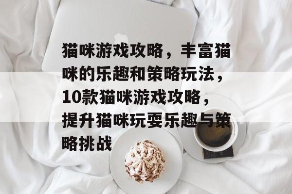 猫咪游戏攻略,丰富猫咪的乐趣和策略玩法,10款猫咪游戏攻略,提升猫咪玩耍乐趣与策略挑战 猫咪游戏攻略,丰富猫咪的乐趣和策略玩法,10款猫咪游戏攻略,提升猫咪玩耍乐趣与策略挑战