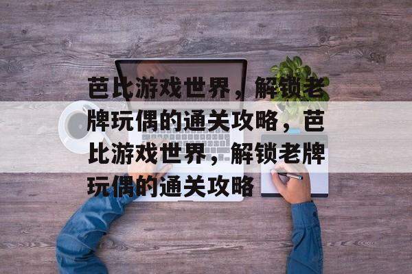 芭比游戏世界,解锁老牌玩偶的通关攻略,芭比游戏世界,解锁老牌玩偶的通关攻略 芭比游戏世界,解锁老牌玩偶的通关攻略,芭比游戏世界,解锁老牌玩偶的通关攻略