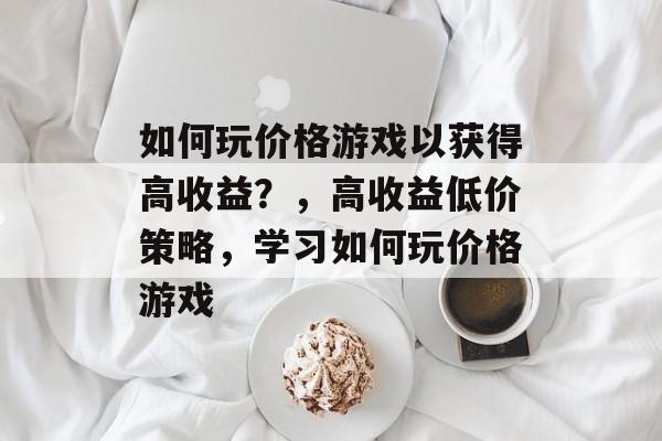 如何玩价格游戏以获得高收益?,高收益低价策略,学习如何玩价格游戏 如何玩价格游戏以获得高收益?,高收益低价策略,学习如何玩价格游戏