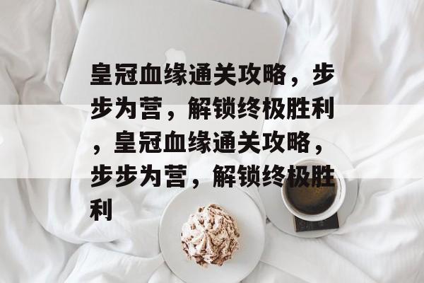 皇冠血缘通关攻略,步步为营,解锁终极胜利,皇冠血缘通关攻略,步步为营,解锁终极胜利 皇冠血缘通关攻略,步步为营,解锁终极胜利,皇冠血缘通关攻略,步步为营,解锁终极胜利