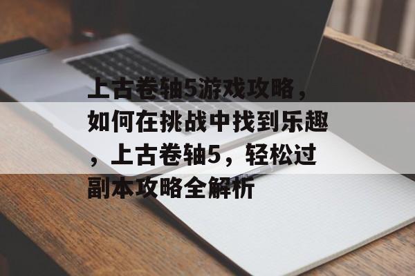 上古卷轴5游戏攻略,如何在挑战中找到乐趣,上古卷轴5,轻松过副本攻略全解析 上古卷轴5游戏攻略,如何在挑战中找到乐趣,上古卷轴5,轻松过副本攻略全解析