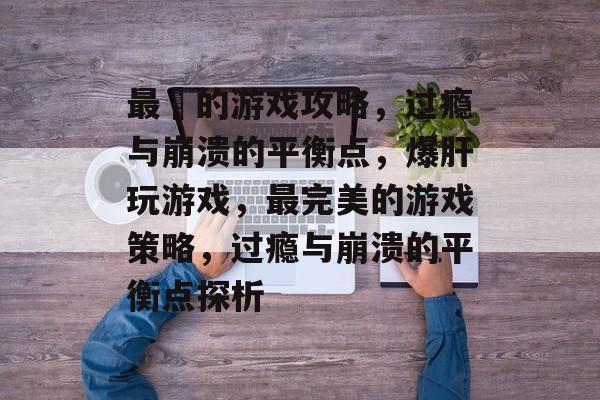 最囧的游戏攻略,过瘾与崩溃的平衡点,爆肝玩游戏,最完美的游戏策略,过瘾与崩溃的平衡点探析 最囧的游戏攻略,过瘾与崩溃的平衡点,爆肝玩游戏,最完美的游戏策略,过瘾与崩溃的平衡点探析