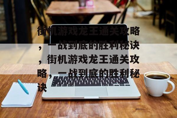 街机游戏龙王通关攻略，一战到底的胜利秘诀，街机游戏龙王通关攻略，一战到底的胜利秘诀