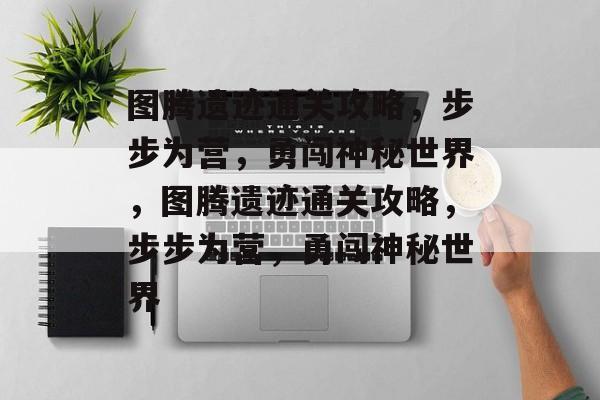 图腾遗迹通关攻略，步步为营，勇闯神秘世界，图腾遗迹通关攻略，步步为营，勇闯神秘世界