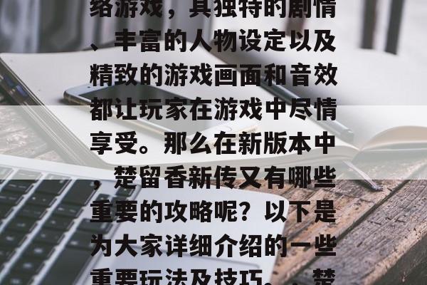 楚留香新传是一款深受玩家们喜爱的武侠类网络游戏,其独特的剧情、丰富的人物设定以及精致的游戏画面和音效都让玩家在游戏中尽情享受。那么在新版本中,楚留香新传又有哪些重要的攻略呢?以下是为大家详细介绍的一些重要玩法及技巧。,楚留香新传角色攻略,丰富剧情深度探索 楚留香新传是一款深受玩家们喜爱的武侠类网络游戏,其独特的剧情、丰富的人物设定以及精致的游戏画面和音效都让玩家在游戏中尽情享受。那么在新版本中,楚留香新传又有哪些重要的攻略呢?以下是为大家详细介绍的一些重要玩法及技巧。,楚留香新传角色攻略,丰富剧情深度探索