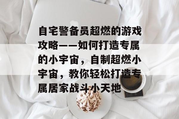 自宅警备员超燃的游戏攻略——如何打造专属的小宇宙,自制超燃小宇宙,教你轻松打造专属居家战斗小天地 自宅警备员超燃的游戏攻略——如何打造专属的小宇宙,自制超燃小宇宙,教你轻松打造专属居家战斗小天地