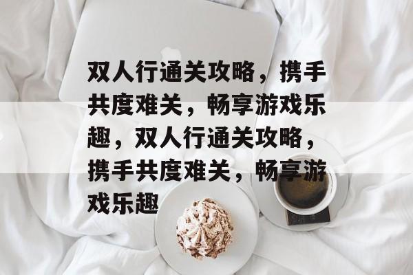 双人行通关攻略,携手共度难关,畅享游戏乐趣,双人行通关攻略,携手共度难关,畅享游戏乐趣 双人行通关攻略,携手共度难关,畅享游戏乐趣,双人行通关攻略,携手共度难关,畅享游戏乐趣