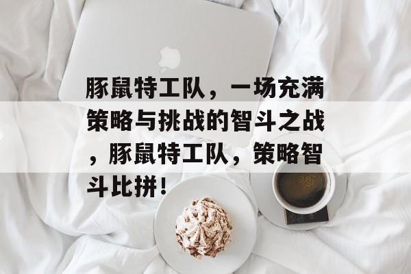 豚鼠特工队,一场充满策略与挑战的智斗之战,豚鼠特工队,策略智斗比拼! 豚鼠特工队,一场充满策略与挑战的智斗之战,豚鼠特工队,策略智斗比拼!