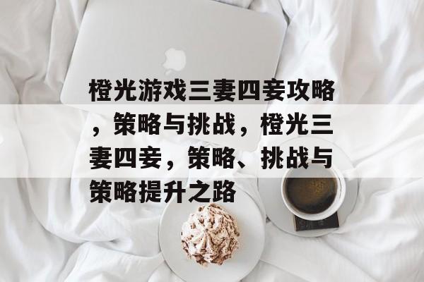 橙光游戏三妻四妾攻略，策略与挑战，橙光三妻四妾，策略、挑战与策略提升之路