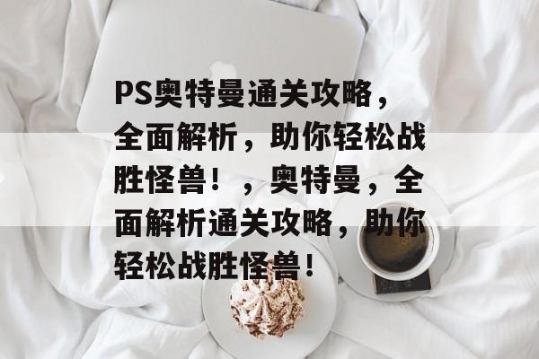 PS奥特曼通关攻略,全面解析,助你轻松战胜怪兽!,奥特曼,全面解析通关攻略,助你轻松战胜怪兽! PS奥特曼通关攻略,全面解析,助你轻松战胜怪兽!,奥特曼,全面解析通关攻略,助你轻松战胜怪兽!
