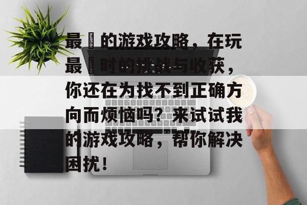 最囧的游戏攻略，在玩最囧时的挑战与收获，你还在为找不到正确方向而烦恼吗？来试试我的游戏攻略，帮你解决困扰！