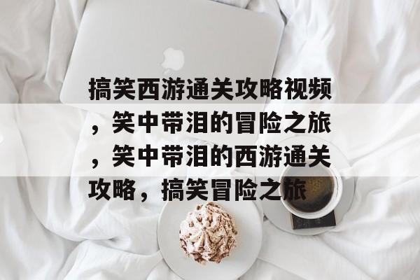 搞笑西游通关攻略视频,笑中带泪的冒险之旅,笑中带泪的西游通关攻略,搞笑冒险之旅 搞笑西游通关攻略视频,笑中带泪的冒险之旅,笑中带泪的西游通关攻略,搞笑冒险之旅