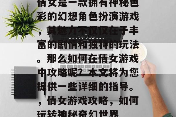 倩女是一款拥有神秘色彩的幻想角色扮演游戏,其魅力不仅仅在于丰富的剧情和独特的玩法。那么如何在倩女游戏中攻略呢?本文将为您提供一些详细的指导。,倩女游戏攻略,如何玩转神秘奇幻世界 倩女是一款拥有神秘色彩的幻想角色扮演游戏,其魅力不仅仅在于丰富的剧情和独特的玩法。那么如何在倩女游戏中攻略呢?本文将为您提供一些详细的指导。,倩女游戏攻略,如何玩转神秘奇幻世界