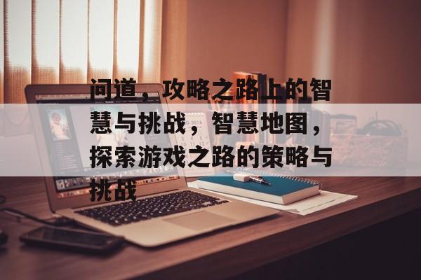 问道,攻略之路上的智慧与挑战,智慧地图,探索游戏之路的策略与挑战 问道,攻略之路上的智慧与挑战,智慧地图,探索游戏之路的策略与挑战