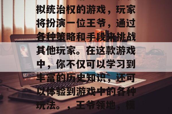 王爷攻略游戏是一款模拟统治权的游戏,玩家将扮演一位王爷,通过各种策略和手段来挑战其他玩家。在这款游戏中,你不仅可以学习到丰富的历史知识,还可以体验到游戏中的各种玩法。,王爷领地,模拟统治权游戏 王爷攻略游戏是一款模拟统治权的游戏,玩家将扮演一位王爷,通过各种策略和手段来挑战其他玩家。在这款游戏中,你不仅可以学习到丰富的历史知识,还可以体验到游戏中的各种玩法。,王爷领地,模拟统治权游戏