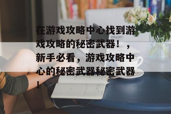 在游戏攻略中心找到游戏攻略的秘密武器!,新手必看,游戏攻略中心的秘密武器秘密武器! 在游戏攻略中心找到游戏攻略的秘密武器!,新手必看,游戏攻略中心的秘密武器秘密武器!