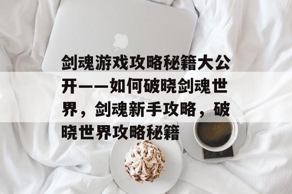 剑魂游戏攻略秘籍大公开——如何破晓剑魂世界，剑魂新手攻略，破晓世界攻略秘籍