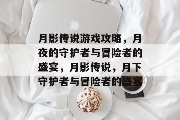 月影传说游戏攻略,月夜的守护者与冒险者的盛宴,月影传说,月下守护者与冒险者的盛宴 月影传说游戏攻略,月夜的守护者与冒险者的盛宴,月影传说,月下守护者与冒险者的盛宴