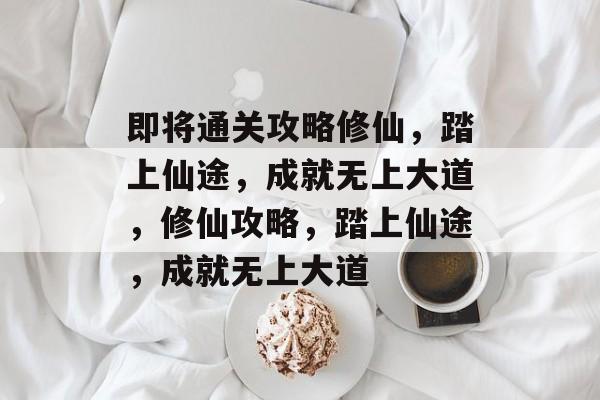 即将通关攻略修仙，踏上仙途，成就无上大道，修仙攻略，踏上仙途，成就无上大道