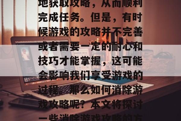消除游戏攻略是指在玩游戏时能够快速、准确地获取攻略,从而顺利完成任务。但是,有时候游戏的攻略并不完善或者需要一定的耐心和技巧才能掌握,这可能会影响我们享受游戏的过程。那么如何消除游戏攻略呢?本文将探讨一些消除游戏攻略的方法。,消除游戏攻略,技巧与方法 消除游戏攻略是指在玩游戏时能够快速、准确地获取攻略,从而顺利完成任务。但是,有时候游戏的攻略并不完善或者需要一定的耐心和技巧才能掌握,这可能会影响我们享受游戏的过程。那么如何消除游戏攻略呢?本文将探讨一些消除游戏攻略的方法。,消除游戏攻略,技巧与方法