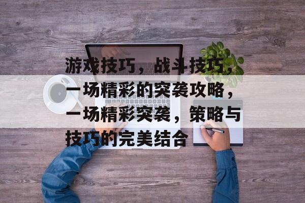 游戏技巧,战斗技巧,一场精彩的突袭攻略,一场精彩突袭,策略与技巧的完美结合 游戏技巧,战斗技巧,一场精彩的突袭攻略,一场精彩突袭,策略与技巧的完美结合