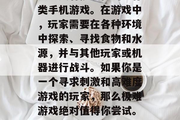 极难游戏是一款十分刺激且具有挑战性的生存类手机游戏。在游戏中,玩家需要在各种环境中探索、寻找食物和水源,并与其他玩家或机器进行战斗。如果你是一个寻求刺激和高难度游戏的玩家,那么极难游戏绝对值得你尝试。,极难游戏,生存与战斗的大挑战 极难游戏是一款十分刺激且具有挑战性的生存类手机游戏。在游戏中,玩家需要在各种环境中探索、寻找食物和水源,并与其他玩家或机器进行战斗。如果你是一个寻求刺激和高难度游戏的玩家,那么极难游戏绝对值得你尝试。,极难游戏,生存与战斗的大挑战