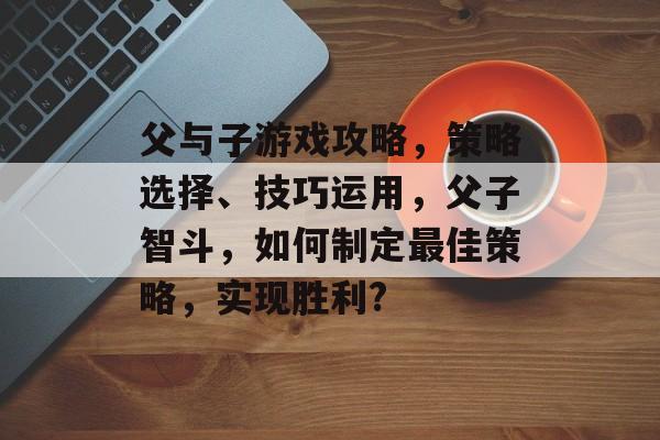 父与子游戏攻略,策略选择、技巧运用,父子智斗,如何制定最佳策略,实现胜利? 父与子游戏攻略,策略选择、技巧运用,父子智斗,如何制定最佳策略,实现胜利?