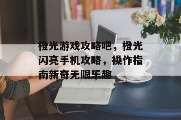 橙光游戏攻略吧,橙光闪亮手机攻略,操作指南新奇无限乐趣 橙光游戏攻略吧,橙光闪亮手机攻略,操作指南新奇无限乐趣